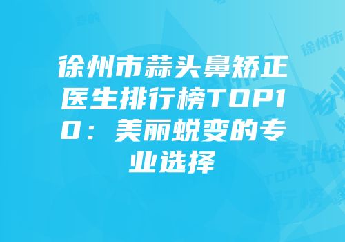 徐州市蒜头鼻矫正医生排行榜TOP10：美丽蜕变的专业选择