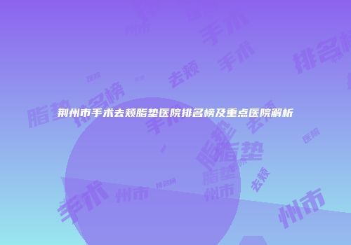 荆州市手术去颊脂垫医院排名榜及重点医院解析
