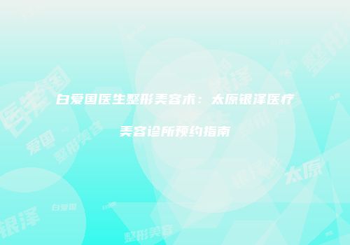 白爱国医生整形美容术：太原银泽医疗美容诊所预约指南