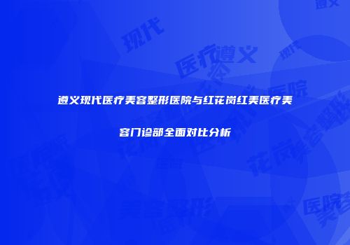 遵义现代医疗美容整形医院与红花岗红美医疗美容门诊部全面对比分析