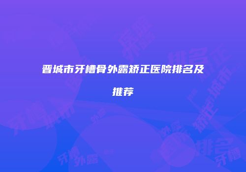 晋城市牙槽骨外露矫正医院排名及推荐