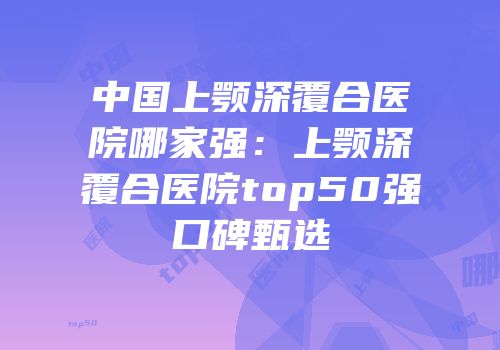 中国上颚深覆合医院哪家强：上颚深覆合医院top50强口碑甄选