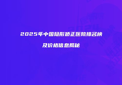 2025年中国隐形矫正医院排名榜及价格信息揭秘