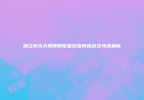 镇江市先天耳廓畸形整形医院排名及特色解析