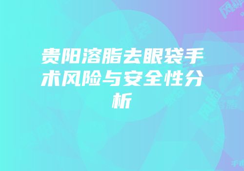 贵阳溶脂去眼袋手术风险与安全性分析