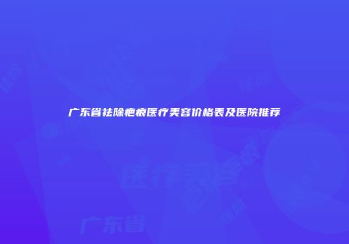 广东省祛除疤痕医疗美容价格表及医院推荐