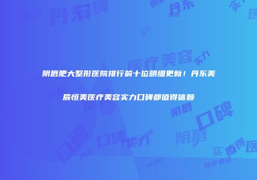 阴唇肥大整形医院排行前十位明细更新！丹东美辰恒美医疗美容实力口碑都值得信赖