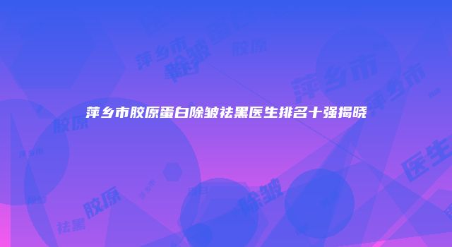 萍乡市胶原蛋白除皱祛黑医生排名十强揭晓