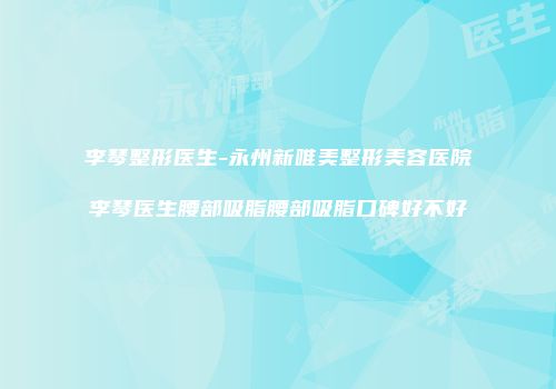 李琴整形医生-永州新唯美整形美容医院李琴医生腰部吸脂腰部吸脂口碑好不好