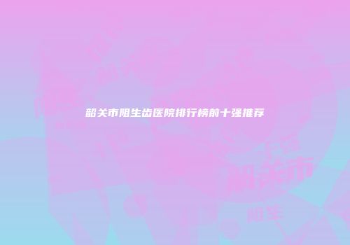 韶关市阻生齿医院排行榜前十强推荐