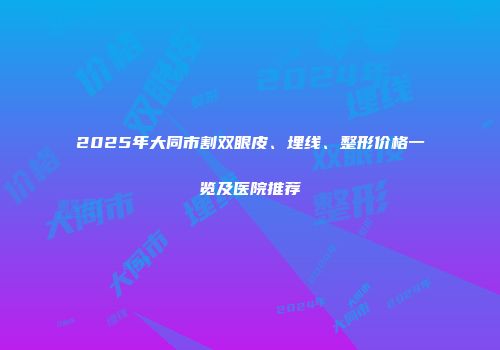 2025年大同市割双眼皮、埋线、整形价格一览及医院推荐