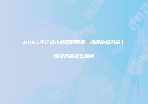 2025年运城市修复唇腭裂二期医院排名前十佳及知名医生推荐