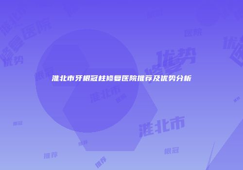 淮北市牙根冠柱修复医院推荐及优势分析