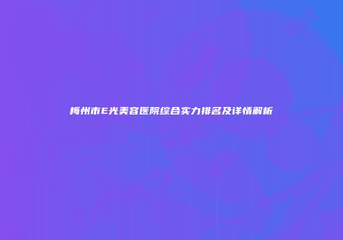 梅州市E光美容医院综合实力排名及详情解析