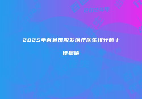 2025年百色市脱发治疗医生排行前十佳揭晓