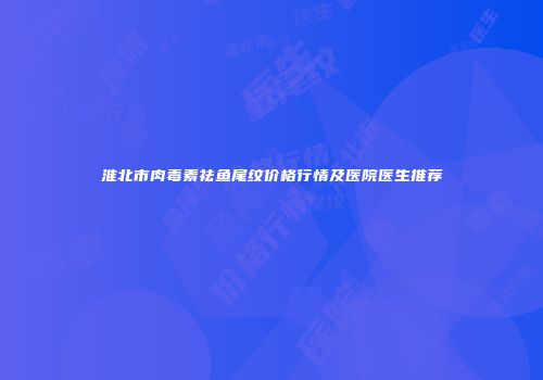 淮北市肉毒素祛鱼尾纹价格行情及医院医生推荐