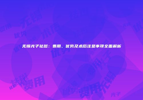 无锡光子祛斑：费用、优势及术后注意事项全面解析