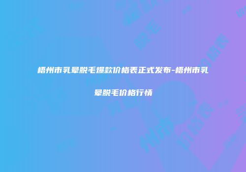 梧州市乳晕脱毛爆款价格表正式发布-梧州市乳晕脱毛价格行情
