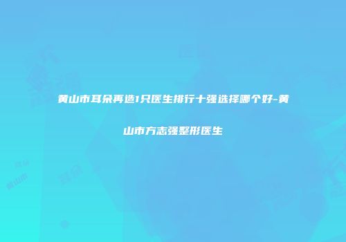 黄山市耳朵再造1只医生排行十强选择哪个好-黄山市方志强整形医生