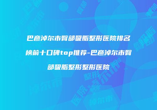 巴彦淖尔市臀部吸脂整形医院排名榜前十口碑top推荐-巴彦淖尔市臀部吸脂整形整形医院