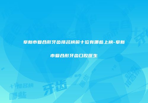 阜新市复合形牙齿排名榜前十位有哪些上榜-阜新市复合形牙齿口腔医生