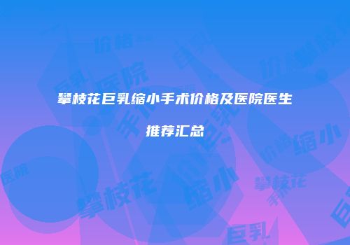 攀枝花巨乳缩小手术价格及医院医生推荐汇总