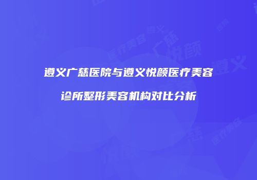 遵义广慈医院与遵义悦颜医疗美容诊所整形美容机构对比分析