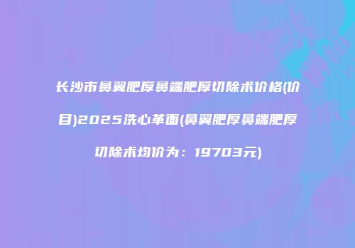 长沙市鼻翼肥厚鼻端肥厚切除术价格(价目)2025洗心革面(鼻翼肥厚鼻端肥厚切除术均价为：19703元)