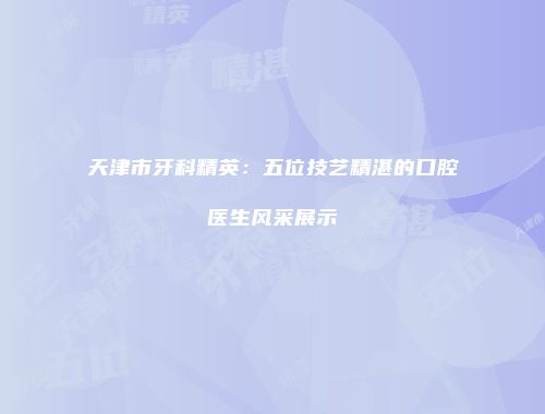 天津市牙科精英：五位技艺精湛的口腔医生风采展示