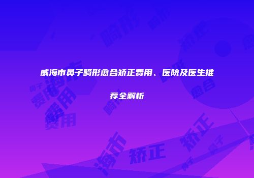 威海市鼻子畸形愈合矫正费用、医院及医生推荐全解析