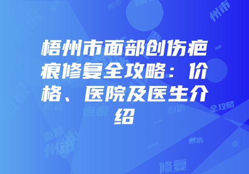 梧州市面部创伤疤痕修复全攻略：价格、医院及医生介绍