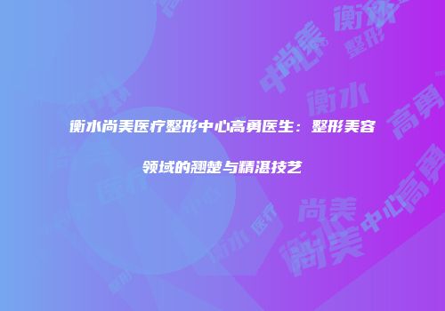 衡水尚美医疗整形中心高勇医生：整形美容领域的翘楚与精湛技艺