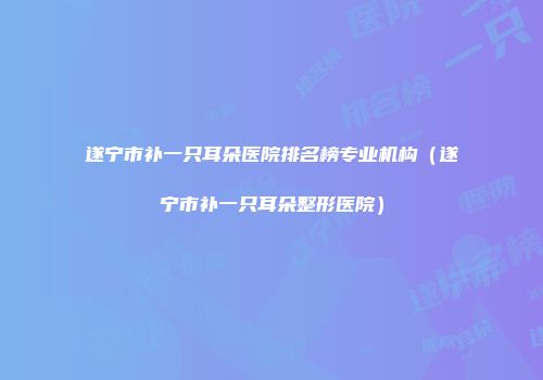 遂宁市补一只耳朵医院排名榜专业机构（遂宁市补一只耳朵整形医院）