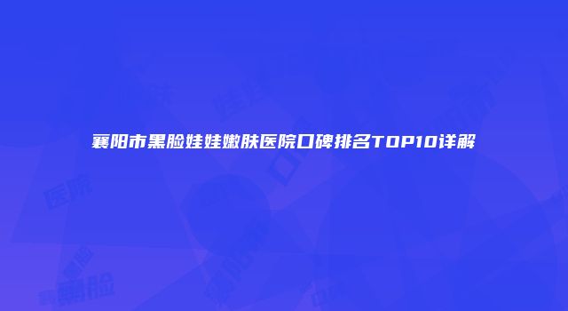 襄阳市黑脸娃娃嫩肤医院口碑排名TOP10详解