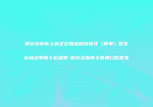 鄂尔多斯市上颌正位智齿微创拔牙（简单）医生在榜名单前十位超赞-鄂尔多斯市王世勇口腔医生