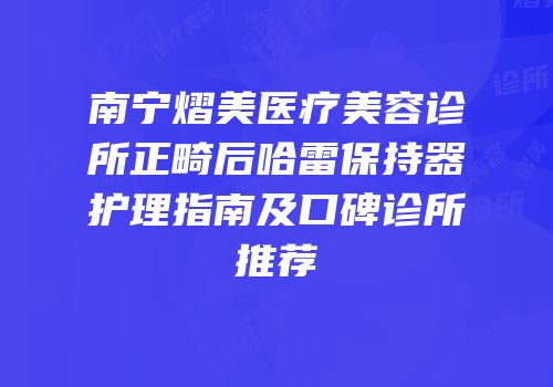 南宁熠美医疗美容诊所正畸后哈雷保持器护理指南及口碑诊所推荐