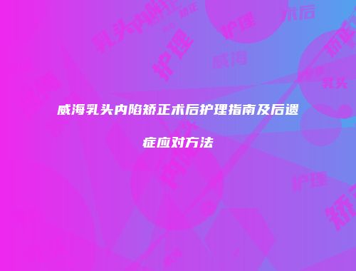 威海乳头内陷矫正术后护理指南及后遗症应对方法