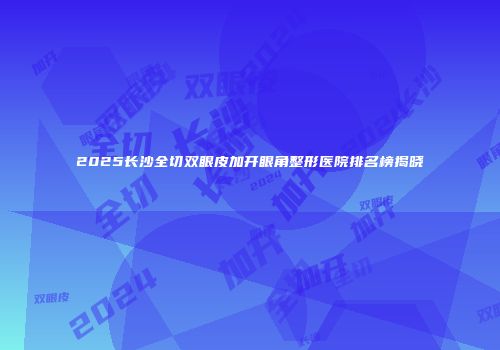 2025长沙全切双眼皮加开眼角整形医院排名榜揭晓