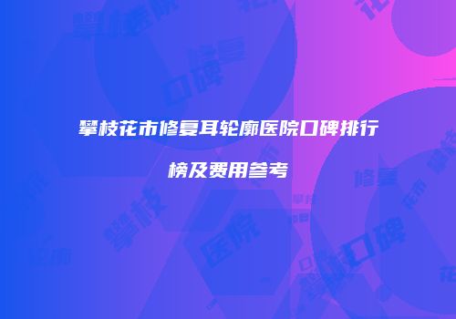 攀枝花市修复耳轮廓医院口碑排行榜及费用参考