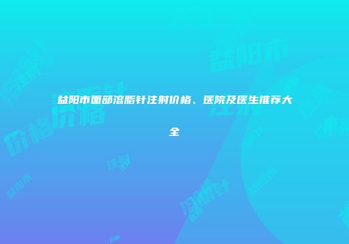 益阳市面部溶脂针注射价格、医院及医生推荐大全