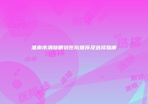 淮南市清除眼袋医院推荐及选择指南