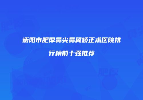 衡阳市肥厚鼻尖鼻翼矫正术医院排行榜前十强推荐
