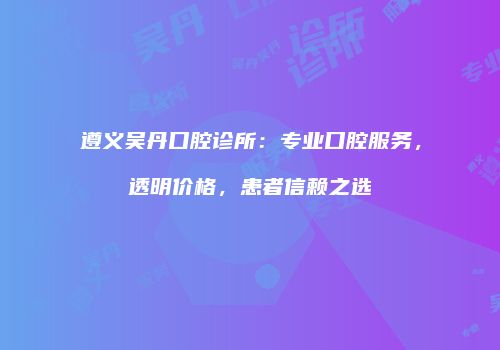 遵义吴丹口腔诊所：专业口腔服务，透明价格，患者信赖之选