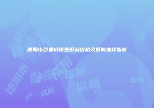 德阳市卧蚕成形整形科价格及医院选择指南