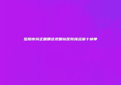 岳阳市纠正眼睛近视眼镜医院排名前十榜单