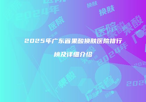 2025年广东省果酸换肤医院排行榜及详细介绍
