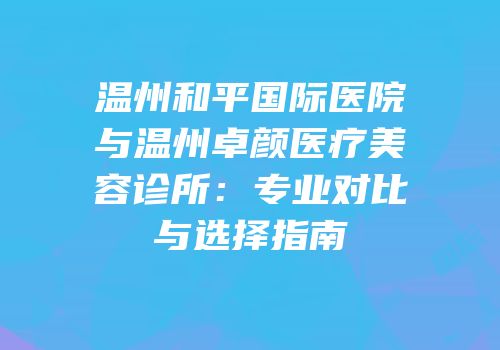 温州和平国际医院与温州卓颜医疗美容诊所：专业对比与选择指南