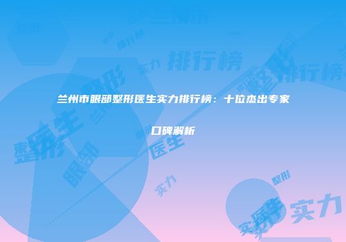 兰州市眼部整形医生实力排行榜：十位杰出专家口碑解析