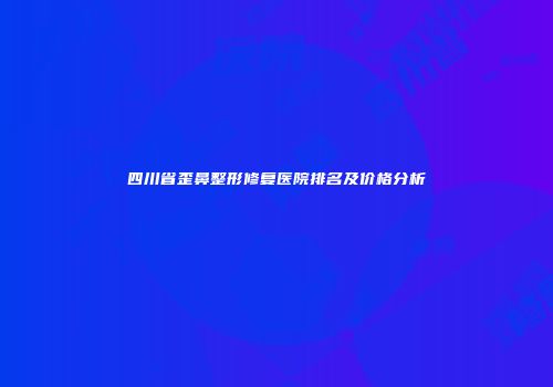 四川省歪鼻整形修复医院排名及价格分析