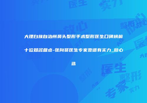 大理白族自治州鼻头整形手术整形医生口碑榜前十位知名盘点-张向贤医生专家靠谱有实力_放心选